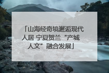 山海经奇境邂逅现代人居 宁夏贺兰“产城人文”融合发展