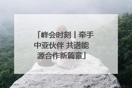 峰会时刻丨牵手中亚伙伴 共谱能源合作新篇章
