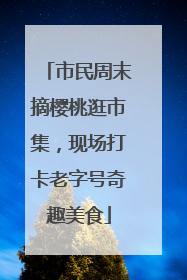 市民周末摘樱桃逛市集，现场打卡老字号奇趣美食