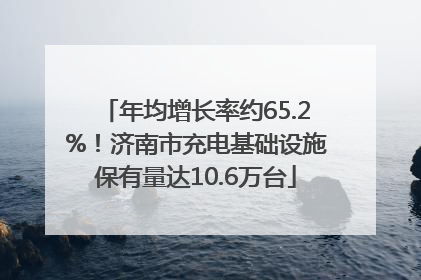 年均增长率约65.2%！济南市充电基础设施保有量达10.6万台