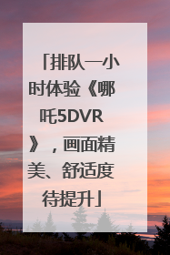 排队一小时体验《哪吒5DVR》，画面精美、舒适度待提升