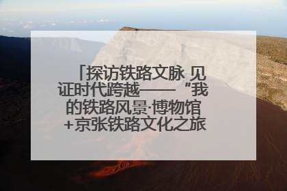 探访铁路文脉 见证时代跨越——“我的铁路风景·博物馆+京张铁路文化之旅”活动在京启动