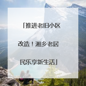 推进老旧小区改造！湘乡老居民乐享新生活