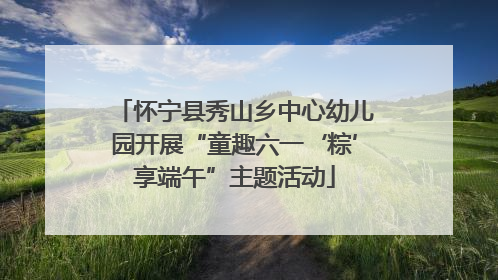 怀宁县秀山乡中心幼儿园开展“童趣六一‘粽’享端午”主题活动