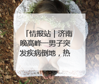 情报站｜济南晚高峰一男子突发疾病倒地，热心市民跪地接力施救