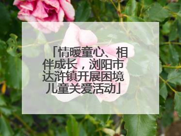 情暖童心、相伴成长，浏阳市达浒镇开展困境儿童关爱活动