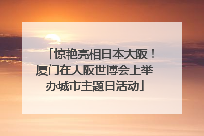 惊艳亮相日本大阪！厦门在大阪世博会上举办城市主题日活动