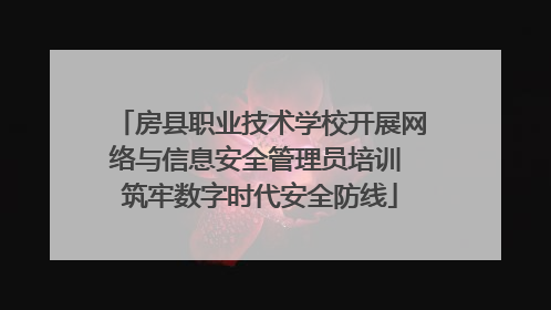 房县职业技术学校开展网络与信息安全管理员培训 筑牢数字时代安全防线