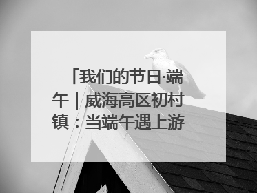 我们的节日·端午｜威海高区初村镇：当端午遇上游园会：来一场“粽”享欢乐的趣味冒险！