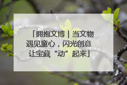 拥抱文博｜当文物遇见童心，闪光创意让宝藏“动”起来