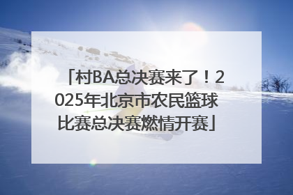 村BA总决赛来了！2025年北京市农民篮球比赛总决赛燃情开赛