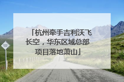杭州牵手吉利沃飞长空，华东区域总部项目落地萧山