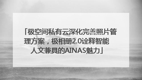 极空间私有云深化完善照片管理方案，极相册2.0诠释智能人文兼具的AINAS魅力