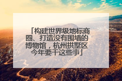 构建世界级地标商圈、打造没有围墙的博物馆，杭州拱墅区今年要干这些事