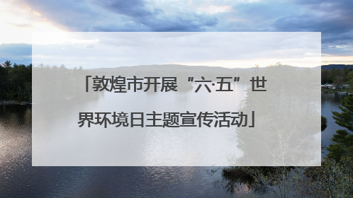 敦煌市开展“六·五”世界环境日主题宣传活动