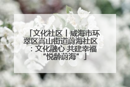 文化社区丨威海市环翠区嵩山街道蔚海社区：文化融心 共建幸福“悦龄蔚海”