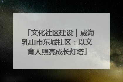 文化社区建设｜威海乳山市东城社区：以文育人照亮成长灯塔
