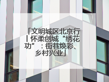 文明城区北京行丨怀柔创城“绣花功”：街巷焕彩、乡村兴业