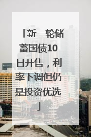 新一轮储蓄国债10日开售，利率下调但仍是投资优选