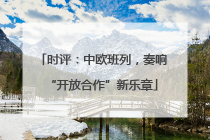 时评：中欧班列，奏响“开放合作”新乐章
