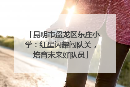 昆明市盘龙区东庄小学：红星闪耀闯队关，培育未来好队员