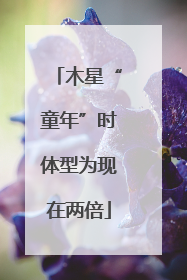 木星“童年”时体型为现在两倍