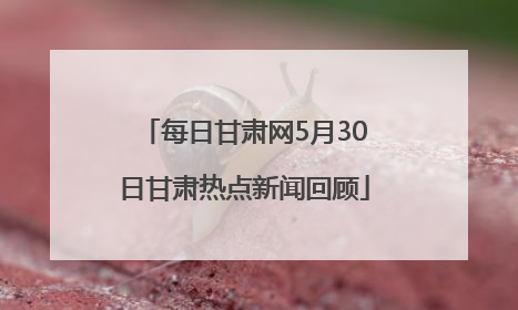 每日甘肃网5月30日甘肃热点新闻回顾