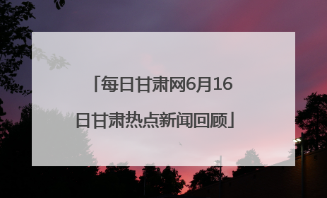 每日甘肃网6月16日甘肃热点新闻回顾