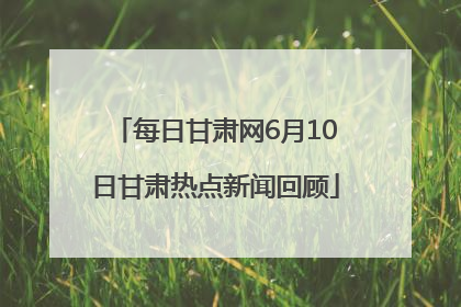 每日甘肃网6月10日甘肃热点新闻回顾