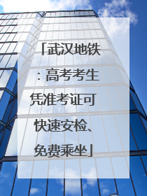武汉地铁：高考考生凭准考证可快速安检、免费乘坐