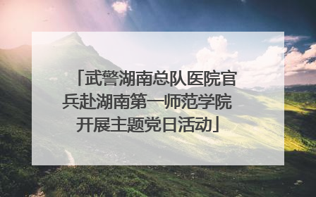 武警湖南总队医院官兵赴湖南第一师范学院开展主题党日活动