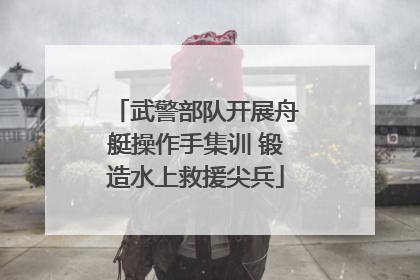 武警部队开展舟艇操作手集训 锻造水上救援尖兵