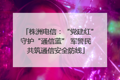 株洲电信：“党建红”守护“通信蓝” 军警民共筑通信安全防线