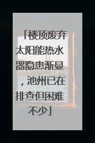 楼顶废弃太阳能热水器隐患渐显，池州已在排查但困难不少