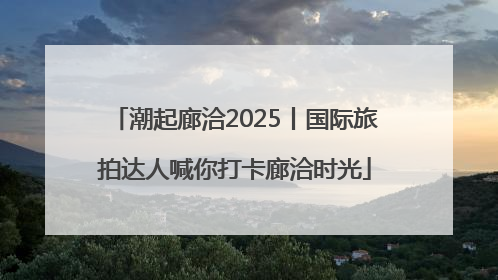 潮起廊洽2025丨国际旅拍达人喊你打卡廊洽时光