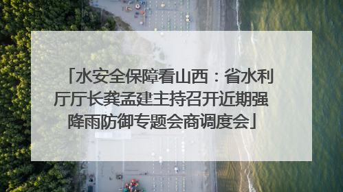水安全保障看山西：省水利厅厅长龚孟建主持召开近期强降雨防御专题会商调度会