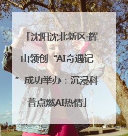 沈阳沈北新区·辉山领创“AI奇遇记”成功举办：沉浸科普点燃AI热情
