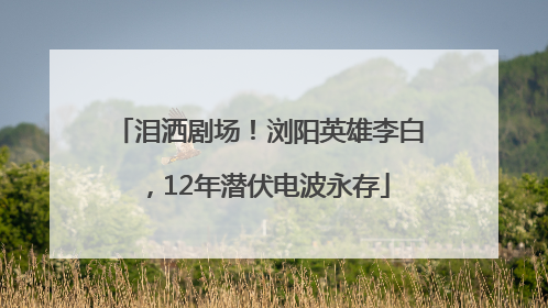 泪洒剧场！浏阳英雄李白，12年潜伏电波永存