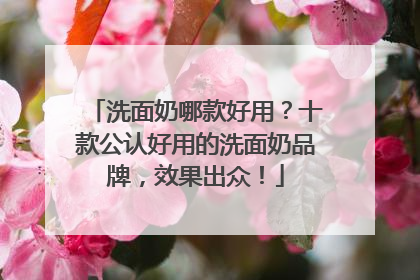 洗面奶哪款好用？十款公认好用的洗面奶品牌，效果出众！