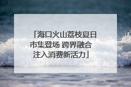 海口火山荔枝夏日市集登场 跨界融合注入消费新活力