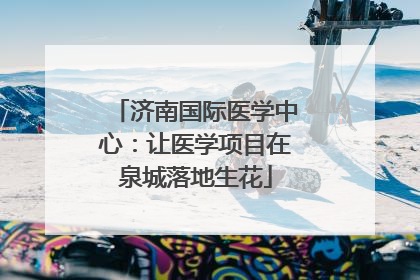 济南国际医学中心：让医学项目在泉城落地生花