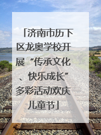 济南市历下区龙奥学校开展“传承文化、快乐成长”多彩活动欢庆儿童节