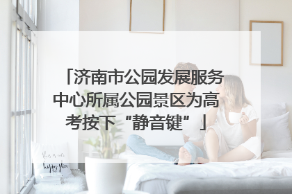 济南市公园发展服务中心所属公园景区为高考按下“静音键”