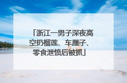 浙江一男子深夜高空扔榴莲、车厘子、零食泄愤后被抓