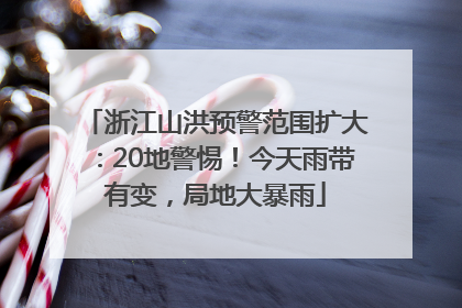 浙江山洪预警范围扩大：20地警惕！今天雨带有变，局地大暴雨