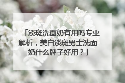淡斑洗面奶有用吗专业解析，美白淡斑男士洗面奶什么牌子好用？