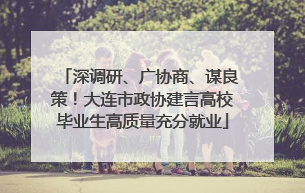 深调研、广协商、谋良策！大连市政协建言高校毕业生高质量充分就业