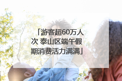 游客超60万人次 泰山区端午假期消费活力满满