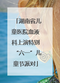湖南省儿童医院血液科上演特别“六一”儿童节派对
