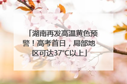 湖南再发高温黄色预警！高考首日，局部地区可达37℃以上